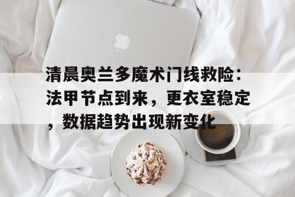 亚博app-清晨奥兰多魔术门线救险:法甲节点到来,更衣室稳定,数据趋势出现新变化的简单介绍-亚博app